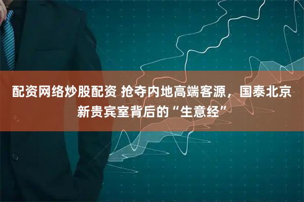 配资网络炒股配资 抢夺内地高端客源，国泰北京新贵宾室背后的“生意经”