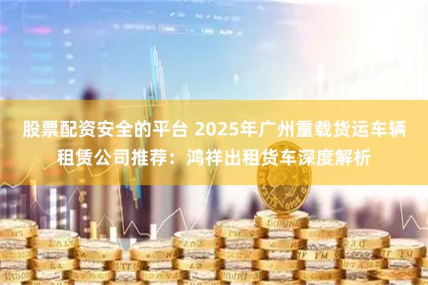 股票配资安全的平台 2025年广州重载货运车辆租赁公司推荐：鸿祥出租货车深度解析
