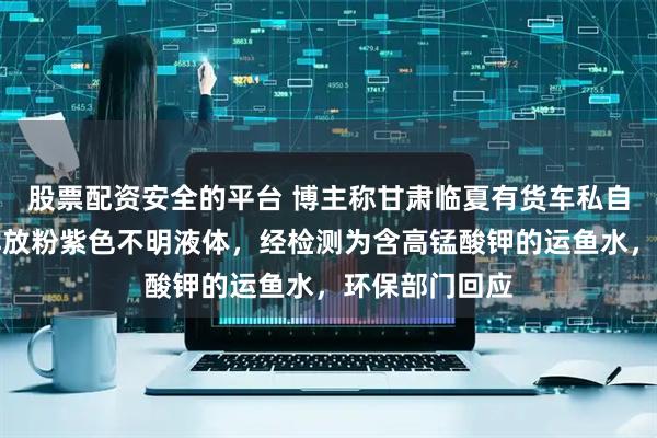 股票配资安全的平台 博主称甘肃临夏有货车私自向大夏河中排放粉紫色不明液体，经检测为含高锰酸钾的运鱼水，环保部门回应