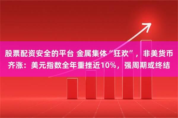 股票配资安全的平台 金属集体“狂欢”,非美货币齐涨:美元指数全年重挫近10%,强周期或终结