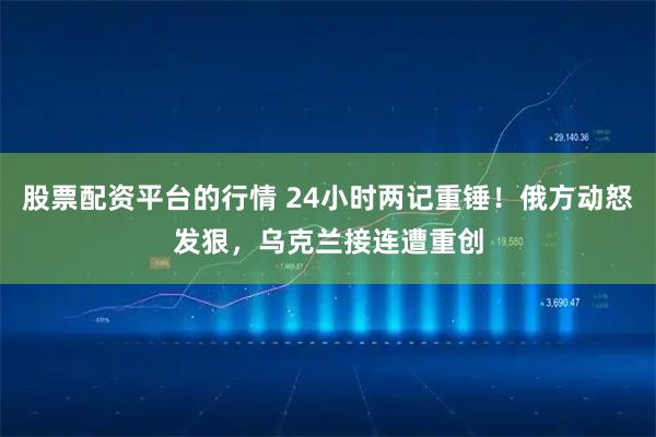 股票配资平台的行情 24小时两记重锤！俄方动怒发狠，乌克兰接连遭重创