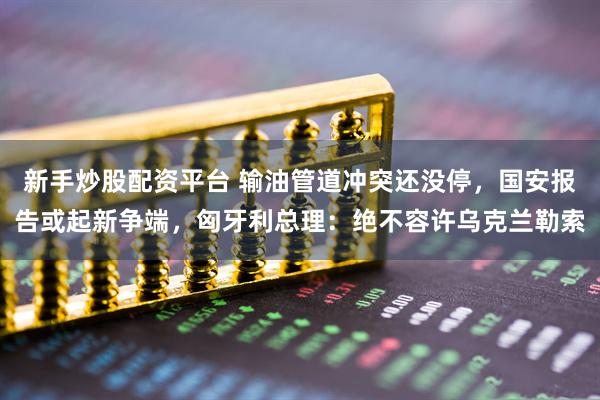 新手炒股配资平台 输油管道冲突还没停，国安报告或起新争端，匈牙利总理：绝不容许乌克兰勒索