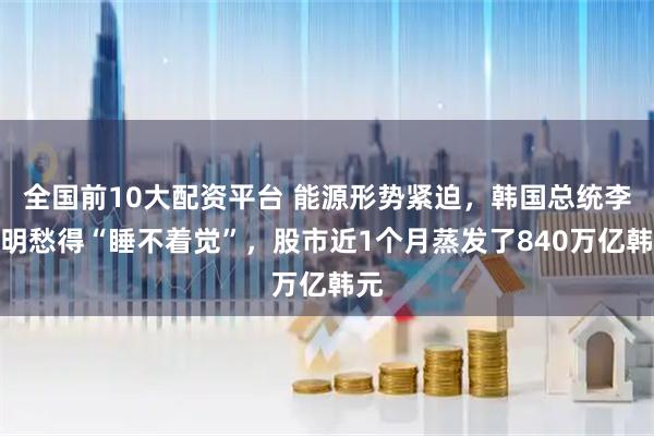 全国前10大配资平台 能源形势紧迫，韩国总统李在明愁得“睡不着觉”，股市近1个月蒸发了840万亿韩元