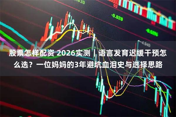股票怎样配资 2026实测｜语言发育迟缓干预怎么选？一位妈妈的3年避坑血泪史与选择思路