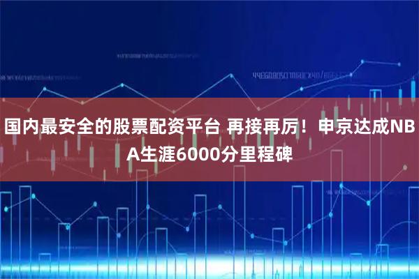 国内最安全的股票配资平台 再接再厉！申京达成NBA生涯6000分里程碑