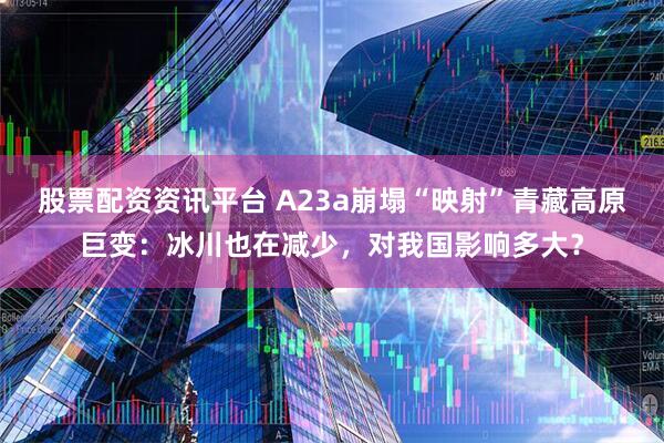 股票配资资讯平台 A23a崩塌“映射”青藏高原巨变:冰川也在减少,对我国影响多大?