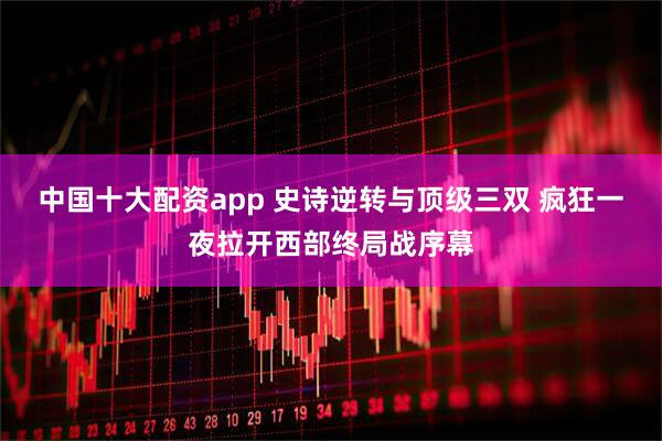 中国十大配资app 史诗逆转与顶级三双 疯狂一夜拉开西部终局战序幕