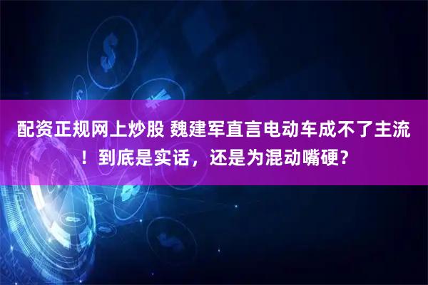 配资正规网上炒股 魏建军直言电动车成不了主流！到底是实话，还是为混动嘴硬？