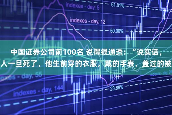 中国证券公司前100名 说得很通透：“说实话，人一旦死了，他生前穿的衣服，戴的手表，盖过的被