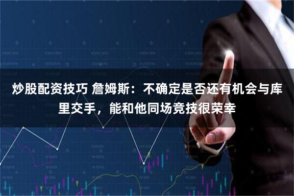 炒股配资技巧 詹姆斯：不确定是否还有机会与库里交手，能和他同场竞技很荣幸